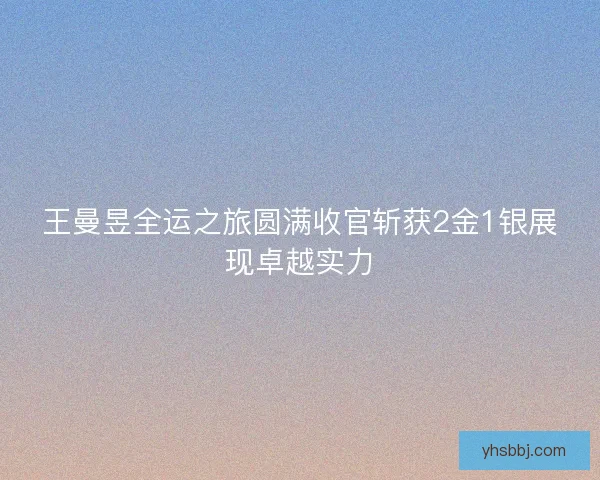 王曼昱全运之旅圆满收官斩获2金1银展现卓越实力