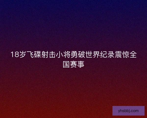18岁飞碟射击小将勇破世界纪录震惊全国赛事