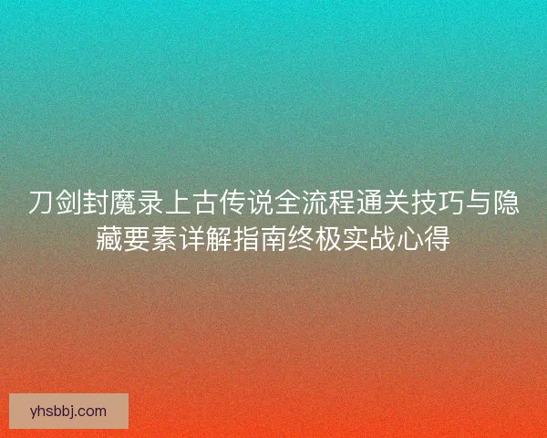 刀剑封魔录上古传说全流程通关技巧与隐藏要素详解指南终极实战心得