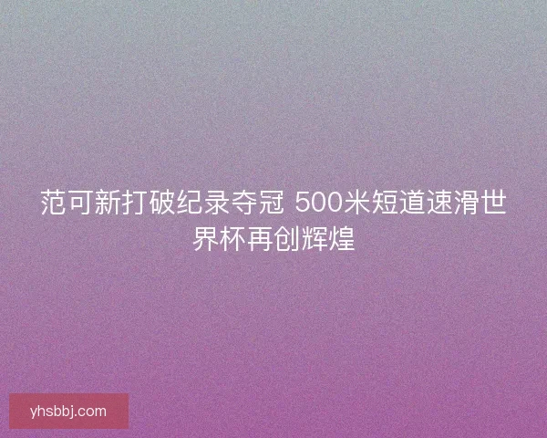 范可新打破纪录夺冠 500米短道速滑世界杯再创辉煌