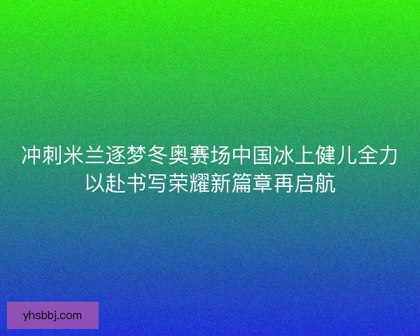 冲刺米兰逐梦冬奥赛场中国冰上健儿全力以赴书写荣耀新篇章再启航