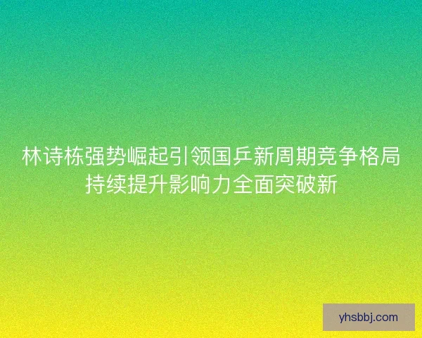 林诗栋强势崛起引领国乒新周期竞争格局持续提升影响力全面突破新