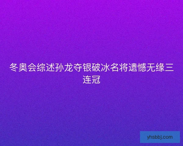 冬奥会综述孙龙夺银破冰名将遗憾无缘三连冠 冬奥会综述孙龙夺银破冰名将遗憾无缘三连冠