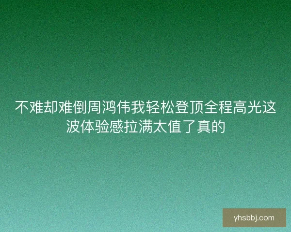 不难却难倒周鸿伟我轻松登顶全程高光这波体验感拉满太值了真的