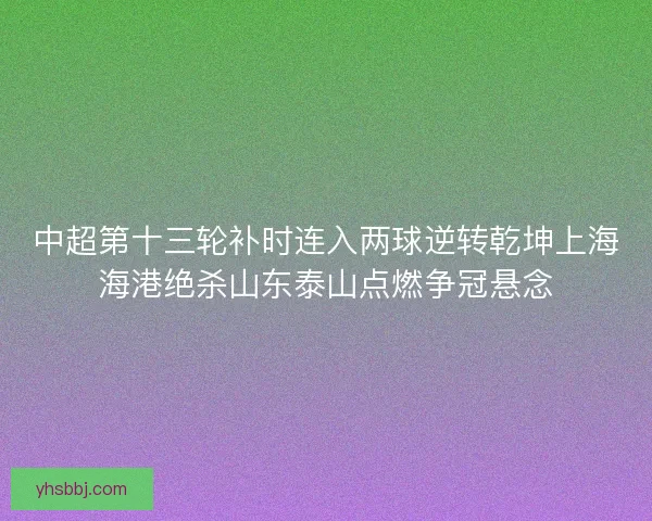 中超第十三轮补时连入两球逆转乾坤上海海港绝杀山东泰山点燃争冠悬念 中超第十三轮补时连入两球逆转乾坤上海海港绝杀山东泰山点燃争冠悬念