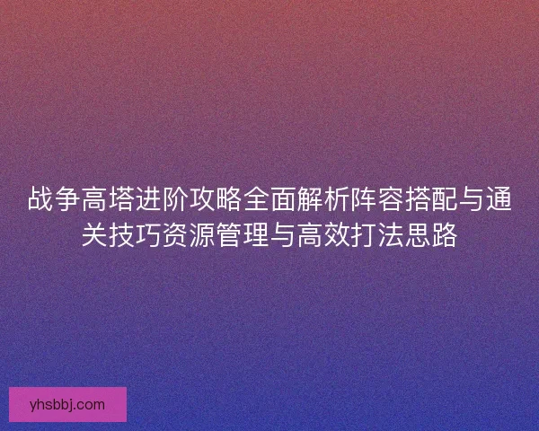 战争高塔进阶攻略全面解析阵容搭配与通关技巧资源管理与高效打法思路