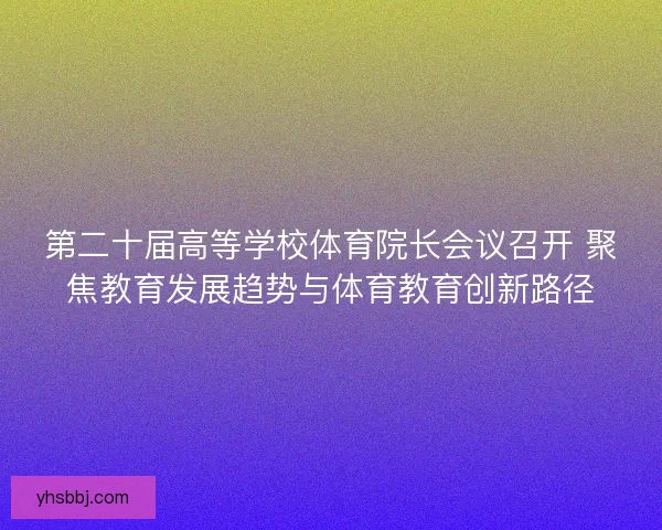 第二十届高等学校体育院长会议召开 聚焦教育发展趋势与体育教育创新路径 第二十届高等学校体育院长会议召开 聚焦教育发展趋势与体育教育创新路径